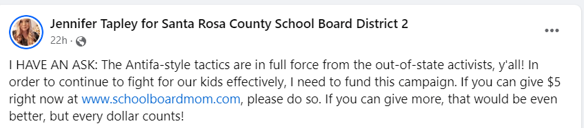 Moms for Liberty activist Jennifer Tapley writes on Facebook: "I HAVE AN ASK: The Antifa-style tactics are in full force from the out-of-state activists, y'all! In order to continue to fight for our kids effectively, I need to fund this campaign. If you can give $5 right now at www.schoolboardmom.com, please do so. If you can give more, that would be even better, but every dollar counts!"