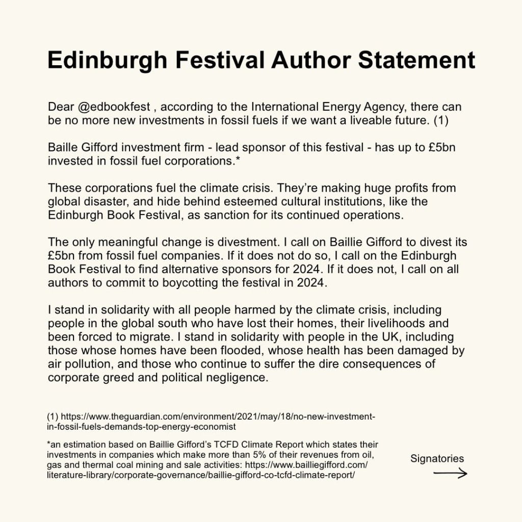 Edinburgh Festival Author Statement
Dear Edinburgh Book Festival, according to the International Energy Agency, there can
be no more new investments in fossil fuels if we want a liveable future. (1)
Baille Gifford investment firm - lead sponsor of this festival - has up to £5bn
invested in fossil fuel corporations.*
These corporations fuel the climate crisis. They're making huge profits from
global disaster, and hide behind esteemed cultural institutions, like the
Edinburgh Book Festival, as sanction for its continued operations.
The only meaningful change is divestment. I call on Baillie Gifford to divest its
£5bn from fossil fuel companies. If it does not do so, I call on the Edinburgh
Book Festival to find alternative sponsors for 2024. If it does not, I call on all
authors to commit to boycotting the festival in 2024.
I stand in solidarity with all people harmed by the climate crisis, including
people in the global south who have lost their homes, their livelihoods and
been forced to migrate. I stand in solidarity with people in the UK, including
those whose homes have been flooded, whose health has been damaged by
air pollution, and those who continue to suffer the dire consequences of
corporate greed and political negligence.
(1) https://www.theguardian.com/environment/2021/may/18/no-new-investment-
in-fossil-fuels-demands-top-energy-economist
*an estimation based on Baillie Gifford's TCFD Climate Report which states their
investments in companies which make more than 5% of their revenues from oil,
gas and thermal coal mining and sale activities: https://www.bailliegifford.com/
literature-library/corporate-governance/baillie-gifford-co-tcfd-climate-report/