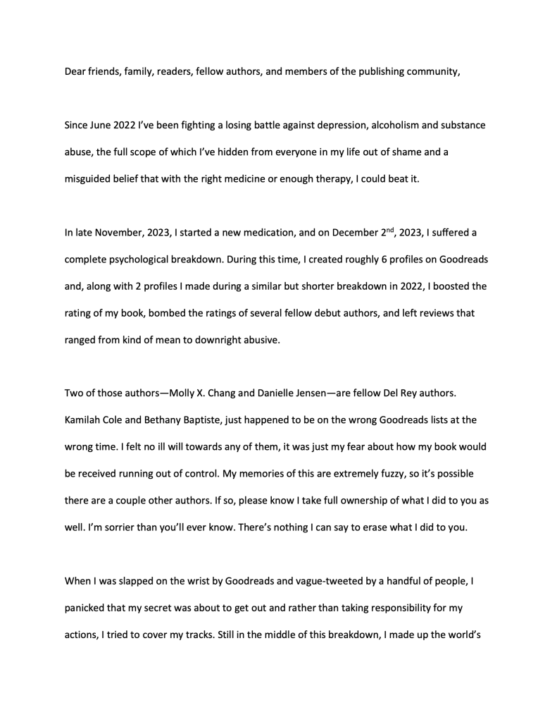 Dear friends, family, readers, fellow authors, and members of the publishing community, Since June 2022 I've been fighting a losing battle against depression, alcoholism and substance abuse, the full scope of which I've hidden from everyone in my life out of shame and a misguided belief that with the right medicine or enough therapy, I could beat it. In late November, 2023, I started a new medication, and on December 2nd, 2023, I suffered a complete psychological breakdown. During this time, I created roughly 6 profiles on Goodreads and, along with 2 profiles I made during a similar but shorter breakdown in 2022, I boosted the rating of my book, bombed the ratings of several fellow debut authors, and left reviews that ranged from kind of mean to downright abusive. Two of those authors—Molly X. Chang and Danielle Jensen—are fellow Del Rey authors. Kamilah Cole and Bethany Baptiste, just happened to be on the wrong Goodreads lists at the wrong time. I felt no ill will towards any of them, it was just my fear about how my book would be received running out of control. My memories of this are extremely fuzzy, so it's possible there are a couple other authors. If so, please know I take full ownership of what I did to you as well. I'm sorrier than you'll ever know. There's nothing I can say to erase what I did to you. When I was slapped on the wrist by Goodreads and vague-tweeted by a handful of people, I panicked that my secret was about to get out and rather than taking responsibility for my actions, I tried to cover my tracks. Still in the middle of this breakdown, I made up the world's