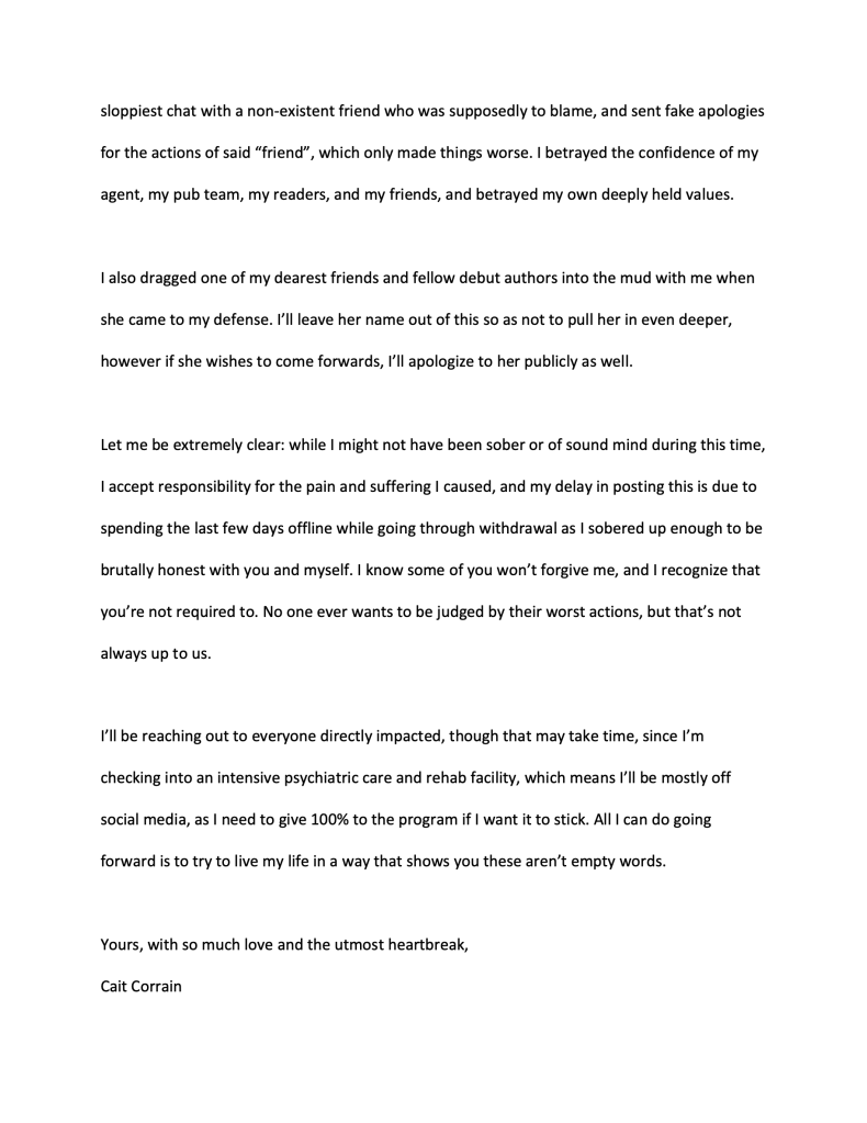 sloppiest chat with a non-existent friend who was supposedly to blame, and sent fake apologies for the actions of said "friend", which only made things worse. I betrayed the confidence of my agent, my pub team, my readers, and my friends, and betrayed my own deeply held values. I also dragged one of my dearest friends and fellow debut authors into the mud with me when she came to my defense. I'll leave her name out of this so as not to pull her in even deeper, however if she wishes to come forwards, I'll apologize to her publicly as well. Let me be extremely clear: while I might not have been sober or of sound mind during this time, I accept responsibility for the pain and suffering I caused, and my delay in posting this is due to spending the last few days offline while going through withdrawal as I sobered up enough to be brutally honest with you and myself. I know some of you won't forgive me, and I recognize that you're not required to. No one ever wants to be judged by their worst actions, but that's not always up to us. I'll be reaching out to everyone directly impacted, though that may take time, since I'm checking into an intensive psychiatric care and rehab facility, which means I'll be mostly off social media, as I need to give 100% to the program if I want it to stick. All I can do going forward is to try to live my life in a way that shows you these aren't empty words. Yours, with so much love and the utmost heartbreak, Cait Corrain