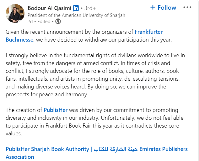 Bodour Al Qasimi, chairwoman of the Sharjah Book Authority, condemns Frankfurt Book Fair's decision on LinkedIn, stating: "Given the recent announcement by the organizers of Frankfurter Buchmesse, we have decided to withdraw our participation this year."I strongly believe in the fundamental rights of civilians worldwide to live in safety, free from the dangers of armed conflict. In times of crisis and conflict, I strongly advocate for the role of books, culture, authors, book fairs, intellectuals, and artists in promoting unity, de-escalating tensions, and making diverse voices heard. By doing so, we can improve the prospects for peace and harmony."The creation of PublisHer was driven by our commitment to promoting diversity and inclusivity in our industry. Unfortunately, we do not feel able to participate in Frankfurt Book Fair this year as it contradicts these core values."