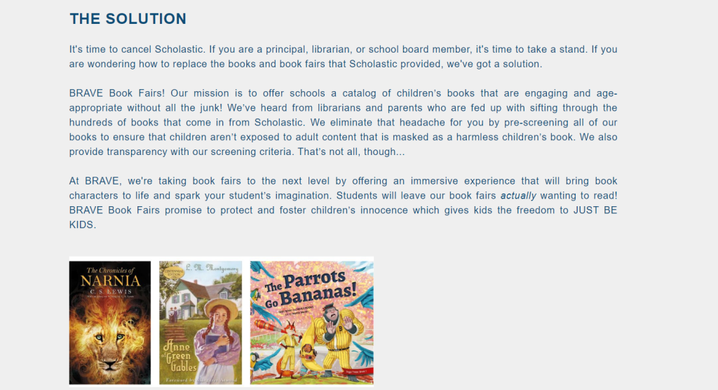 Brave Books warning against Scholastic: "THE SOLUTION
It's time to cancel Scholastic. If you are a principal, librarian, or school board member, it's time to take a stand. If you are wondering how to replace the books and book fairs that Scholastic provided, we've got a solution."BRAVE Book Fairs! Our mission is to offer schools a catalog of children’s books that are engaging and age-appropriate without all the junk! We’ve heard from librarians and parents who are fed up with sifting through the hundreds of books that come in from Scholastic. We eliminate that headache for you by pre-screening all of our books to ensure that children aren’t exposed to adult content that is masked as a harmless children’s book. We also provide transparency with our screening criteria. That’s not all, though..."At BRAVE, we're taking book fairs to the next level by offering an immersive experience that will bring book characters to life and spark your student’s imagination. Students will leave our book fairs actually wanting to read! BRAVE Book Fairs promise to protect and foster children’s innocence which gives kids the freedom to JUST BE KIDS."