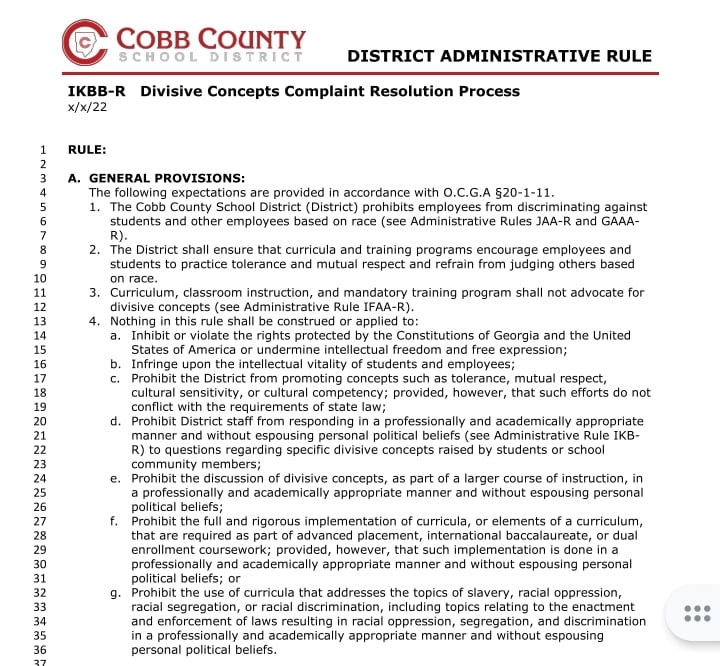 A teacher was fired in Georgia for reading a book about gender fluidity to her class. Cobb County School Board document states:
The following expectations are provided in accordance with O.C.G.A §20-1-11.
1. The Cobb County School District (District) prohibits employees from discriminating against students and other employees based on race (see Administrative Rules JAA-R and GAAAR).
2. The District shall ensure that curricula and training programs encourage employees and students to practice tolerance and mutual respect and refrain from judging others based
on race.
3. Curriculum, classroom instruction, and mandatory training program shall not advocate for divisive concepts (see Administrative Rule IFAA-R). 4. Nothing in this rule shall be construed or applied to:
a. Inhibit or violate the rights protected by the Constitutions of Georgia and the United States of America or undermine intellectual freedom and free expression; b. Infringe upon the intellectual vitality of students and employees;
c. Prohibit the District from promoting concepts such as tolerance, mutual respect, cultural sensitivity, or cultural competency; provided, however, that such efforts do not conflict with the requirements of state law;
d. Prohibit District staff from responding in a professionally and academically appropriate manner and without espousing personal political beliefs (see Administrative Rule IKBR) to questions regarding specific divisive concepts raised by students or school community members;
e. Prohibit the discussion of divisive concepts, as part of a larger course of instruction, in a professionally and academically appropriate manner and without espousing personal political beliefs;
f. Prohibit the full and rigorous implementation of curricula, or elements of a curriculum, that are required as part of advanced placement, international baccalaureate, or dual enrollment coursework; provided, however, that such implementation is done in a professionally and academically appropriate manner and without espousing personal political beliefs; or
g. Prohibit the use of curricula that addresses the topics of slavery, racial oppression, racial segregation, or racial discrimination, including topics relating to the enactment and enforcement of laws resulting in racial oppression, segregation, and discrimination in a professionally and academically appropriate manner and without espousing personal political beliefs.
