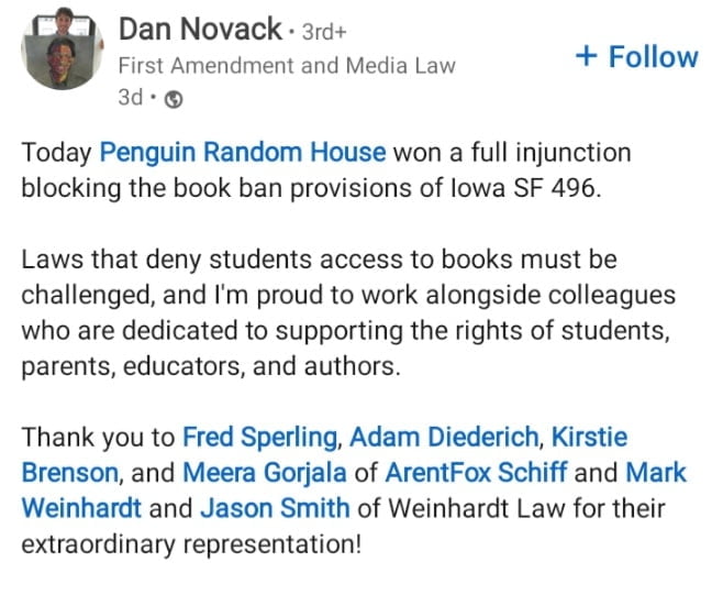 Penguin Random House Associate General Counsel Dan Novack posts on LinkedIn:
"Today Penguin Random House won a full injunction blocking the book ban provisions of lowa SF 496."Laws that deny students access to books must be challenged, and I'm proud to work alongside colleagues who are dedicated to supporting the rights of students, parents, educators, and authors."Thank you to Fred Sperling, Adam Diederich, Kirstie Brenson, and Meera Gorjala of ArentFox Schiff and Mark Weinhardt and Jason Smith of Weinhardt Law for their extraordinary representation!"