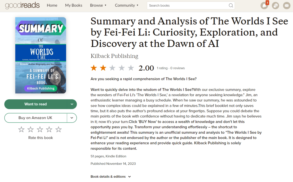 Post on Goodreads that shows AI-generated Amazon book: Summary and Analysis of The Worlds I See by Fei-Fei Li: Curiosity, Exploration, and Discovery at the Dawn of AIKilback Publishing
2.00
1 rating, 0 reviews
Are you seeking a rapid comprehension of The Worlds I See?Want to quickly delve into the wisdom of The Worlds I See?With our exclusive summary, explore the wonders of Fei-Fei Li's 'The Worlds I See,' a revelation for anyone seeking knowledge." Jim, an enthusiastic learner managing a busy schedule. When he saw our summary, he was astounded to see how complex ideas could be explained in a few of minutes.This brief booklet not only saves time, but it also puts the author's profound advice at your fingertips. Suppose you could debate the main points of the book with confidence without having to dedicate much time. Jim says he believes in it; now it's your turn.Click 'BUY Now' to access a wealth of knowledge and don't let this opportunity pass you by. Transform your understanding effortlessly – the shortcut to enlightenment awaits! This summary is an unofficial summary and analysis to "The Worlds I See by Fei-Fei Li" and is not endorsed by the author or the publisher of the main book. It is designed to enhance your reading experience and provide quick guide. Kilback Publishing is solely responsible for its content.