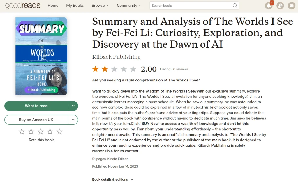 Post on Goodreads that shows AI-generated Amazon book: Summary and Analysis of The Worlds I See by Fei-Fei Li: Curiosity, Exploration, and Discovery at the Dawn of AIKilback Publishing
2.00
1 rating, 0 reviews
Are you seeking a rapid comprehension of The Worlds I See?Want to quickly delve into the wisdom of The Worlds I See?With our exclusive summary, explore the wonders of Fei-Fei Li's 'The Worlds I See,' a revelation for anyone seeking knowledge." Jim, an enthusiastic learner managing a busy schedule. When he saw our summary, he was astounded to see how complex ideas could be explained in a few of minutes.This brief booklet not only saves time, but it also puts the author's profound advice at your fingertips. Suppose you could debate the main points of the book with confidence without having to dedicate much time. Jim says he believes in it; now it's your turn.Click 'BUY Now' to access a wealth of knowledge and don't let this opportunity pass you by. Transform your understanding effortlessly – the shortcut to enlightenment awaits! This summary is an unofficial summary and analysis to "The Worlds I See by Fei-Fei Li" and is not endorsed by the author or the publisher of the main book. It is designed to enhance your reading experience and provide quick guide. Kilback Publishing is solely responsible for its content.