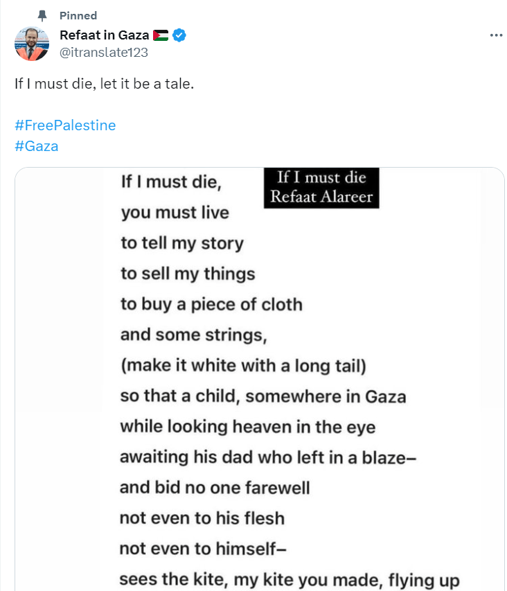 If I must die
Refaat AlareerIf I must die,
you must live
to tell my story
to sell my things
to buy a piece of cloth
and some strings,
(make it white with a long tail)
so that a child, somewhere in Gaza
while looking heaven in the eye
awaiting his dad who left in a blaze-
and bid no one farewell
not even to his flesh
not even to himself-
sees the kite, my kite you made, flying up
above
and thinks for a moment an angel is there
bringing back love
If I must die
let it bring hope
let it be a tale