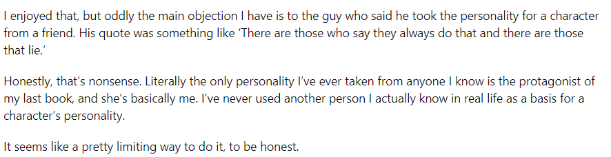 Reddit user says: "I enjoyed that, but oddly the main objection I have is to the guy who said he took the personality for a character from a friend. His quote was something like ‘There are those who say they always do that and there are those that lie.’Honestly, that’s nonsense. Literally the only personality I’ve ever taken from anyone I know is the protagonist of my last book, and she’s basically me. I’ve never used another person I actually know in real life as a basis for a character’s personality.It seems like a pretty limiting way to do it, to be honest."