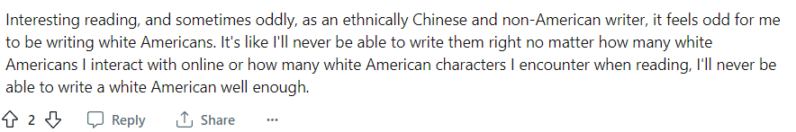 Reddit user writes: "Interesting reading, and sometimes oddly, as an ethnically Chinese and non-American writer, it feels odd for me to be writing white Americans. It's like I'll never be able to write them right no matter how many white Americans I interact with online or how many white American characters I encounter when reading, I'll never be able to write a white American well enough."