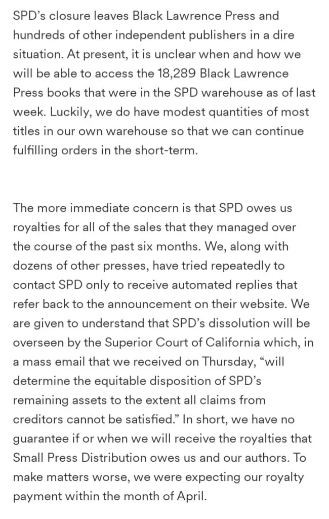 Black Lawrence Press starts a GoFundMe after being left in limbo due to Small Press Distribution's closure. SPD’s closure leaves Black Lawrence Press and hundreds of other independent publishers in a dire situation. At present, it is unclear when and how we will be able to access the 18,289 Black Lawrence Press books that were in the SPD warehouse as of last week. Luckily, we do have modest quantities of most titles in our own warehouse so that we can continue fulfilling orders in the short-term. The more immediate concern is that SPD owes us royalties for all of the sales that they managed over the course of the past six months. We, along with dozens of other presses, have tried repeatedly to contact SPD only to receive automated replies that refer back to the announcement on their website. We are given to understand that SPD’s dissolution will be overseen by the Superior Court of California which, in a mass email that we received on Thursday, “will determine the equitable disposition of SPD’s remaining assets to the extent all claims from creditors cannot be satisfied.” In short, we have no guarantee if or when we will receive the royalties that Small Press Distribution owes us and our authors. To make matters worse, we were expecting our royalty payment within the month of April.